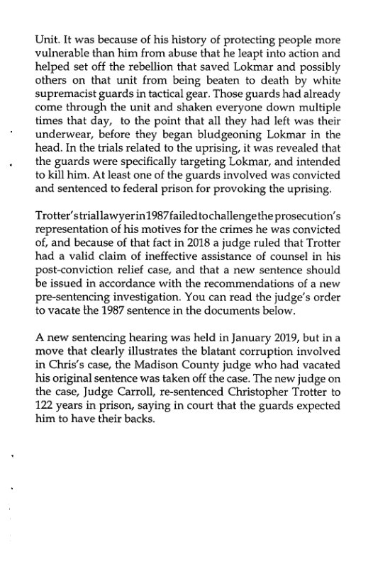 Unit. It was because of his history of protecting people more vulnerable than him from abuse that he leapt into action and helped set off the rebellion that saved Lokmar and possibly others on that unit from being beaten to death by white supremacist guards in tactical gear. Those guards had already come through the unit and shaken everyone down multiple times that day, to the point that all théy had left was their underwear, before they began bludgeoning Lokmar in the head. In the trials related to the uprising, it was revealed that the guards were specifically targeting Lokmar, and intended to kill him. At least one of the guards involved was convicted and sentenced to federal prison for provoking the uprising.  Trotter’striallawyerin1987failedtochallengethe prosecution’s representation of his motives for the crimes he was convicted of, and because of that fact in 2018 a judge ruled that Trotter had a valid claim of ineffective assistance of counsel in his post-conviction relief case, and that a new sentence should be issued in accordance with the recommendations of a new pre-sentencing investigation. You can read the judge’s order to vacate the 1987 sentence in the documents below.  A new sentencing hearing was held in January 2019, but in a move that clearly illustrates the blatant corruption involved in Chris’s case, the Madison County judge who had vacated his original sentence was taken off the case. The new judge on the case, Judge Carroll, re-sentenced Christopher Trotter to 122 years in prison, saying in court that the guards expected him to have their backs. 